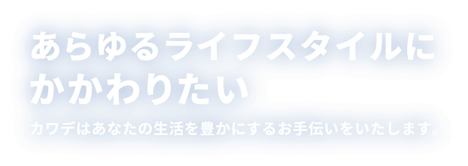 あらゆるライフスタイルにかかわりたい カワデはあなたの生活を豊かにするお手伝いをいたします。